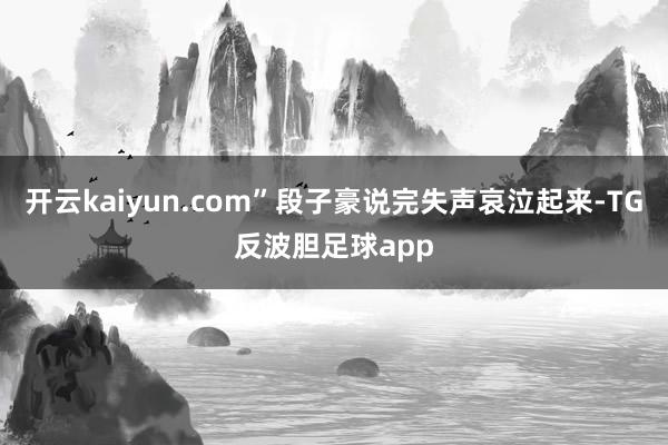 开云kaiyun.com”段子豪说完失声哀泣起来-TG反波胆足球app