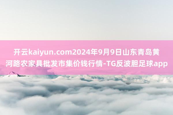 开云kaiyun.com2024年9月9日山东青岛黄河路农家具批发市集价钱行情-TG反波胆足球app