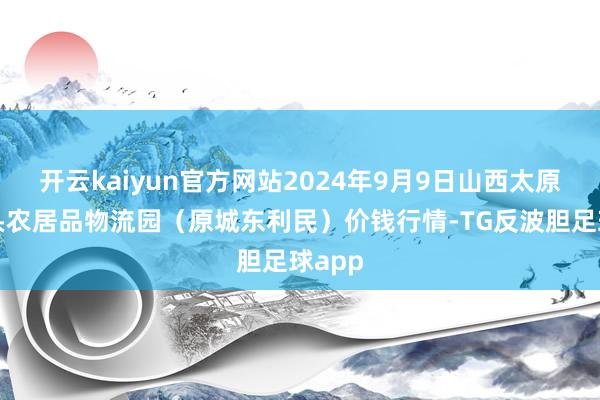 开云kaiyun官方网站2024年9月9日山西太原丈子头农居品物流园（原城东利民）价钱行情-TG反波胆足球app