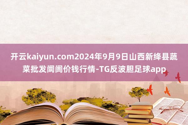 开云kaiyun.com2024年9月9日山西新绛县蔬菜批发阛阓价钱行情-TG反波胆足球app