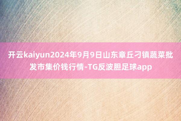 开云kaiyun2024年9月9日山东章丘刁镇蔬菜批发市集价钱行情-TG反波胆足球app