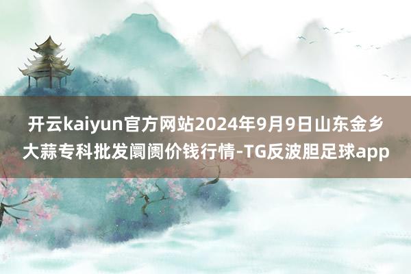 开云kaiyun官方网站2024年9月9日山东金乡大蒜专科批发阛阓价钱行情-TG反波胆足球app