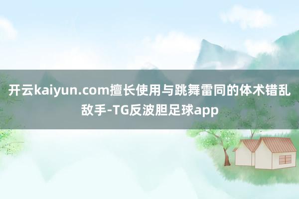 开云kaiyun.com擅长使用与跳舞雷同的体术错乱敌手-TG反波胆足球app