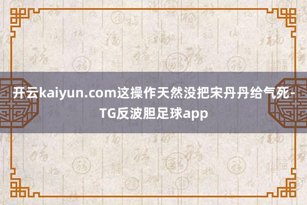 开云kaiyun.com这操作天然没把宋丹丹给气死-TG反波胆足球app