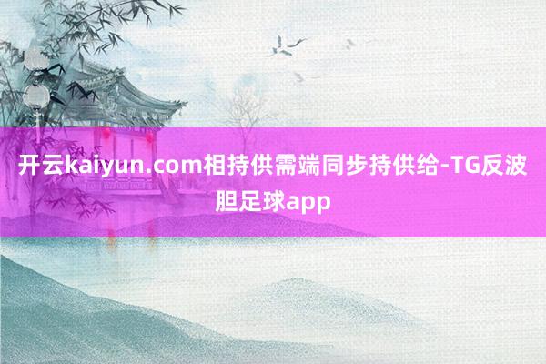 开云kaiyun.com相持供需端同步持供给-TG反波胆足球app