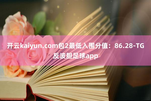 开云kaiyun.com包2最低入围分值：86.28-TG反波胆足球app