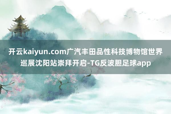 开云kaiyun.com广汽丰田品性科技博物馆世界巡展沈阳站崇拜开启-TG反波胆足球app