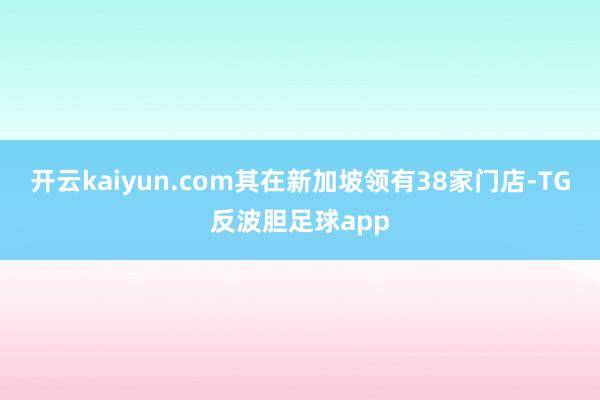 开云kaiyun.com其在新加坡领有38家门店-TG反波胆足球app