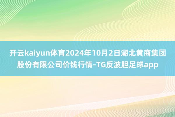 开云kaiyun体育2024年10月2日湖北黄商集团股份有限公司价钱行情-TG反波胆足球app