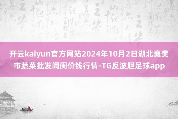 开云kaiyun官方网站2024年10月2日湖北襄樊市蔬菜批发阛阓价钱行情-TG反波胆足球app