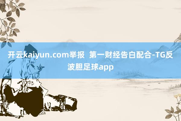 开云kaiyun.com举报  第一财经告白配合-TG反波胆足球app