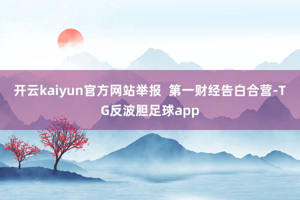 开云kaiyun官方网站举报  第一财经告白合营-TG反波胆足球app