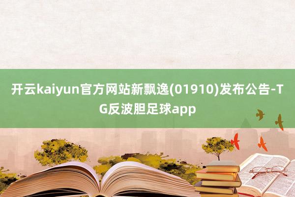 开云kaiyun官方网站新飘逸(01910)发布公告-TG反波胆足球app