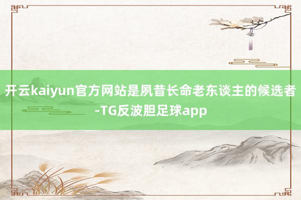 开云kaiyun官方网站是夙昔长命老东谈主的候选者-TG反波胆足球app