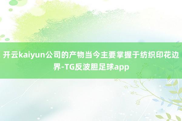 开云kaiyun公司的产物当今主要掌握于纺织印花边界-TG反波胆足球app