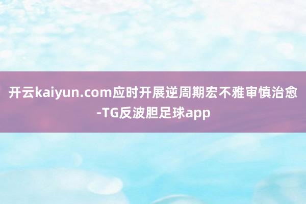 开云kaiyun.com应时开展逆周期宏不雅审慎治愈-TG反波胆足球app