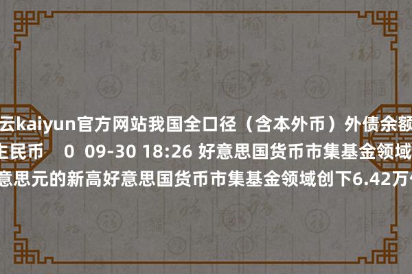 开云kaiyun官方网站我国全口径（含本外币）外债余额为181399亿元东说念主民币    0  09-30 18:26 好意思国货币市集基金领域创下6.42万亿好意思元的新高好意思国货币市集基金领域创下6.42万亿好意思元的新高    0  09-27 05:38 速览！8月金融数据公布速览！8月金融数据公布    64  09-13 19:45 中国1-8月东说念主民币进款加多12.88万亿元