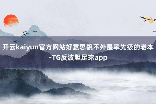 开云kaiyun官方网站好意思貌不外是率先级的老本-TG反波胆足球app