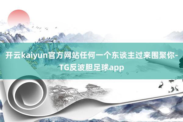 开云kaiyun官方网站任何一个东谈主过来围聚你-TG反波胆足球app