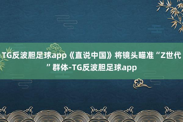 TG反波胆足球app《直说中国》将镜头瞄准“Z世代”群体-TG反波胆足球app