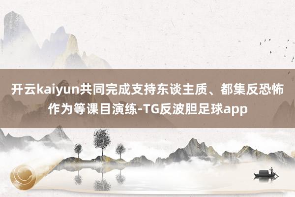 开云kaiyun共同完成支持东谈主质、都集反恐怖作为等课目演练-TG反波胆足球app