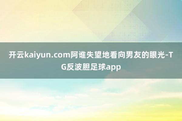 开云kaiyun.com阿谁失望地看向男友的眼光-TG反波胆足球app