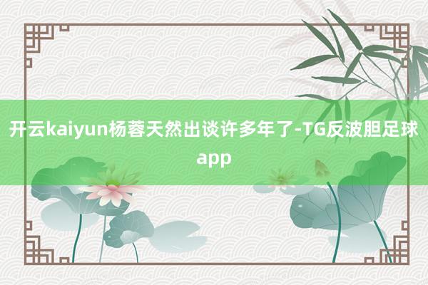 开云kaiyun杨蓉天然出谈许多年了-TG反波胆足球app