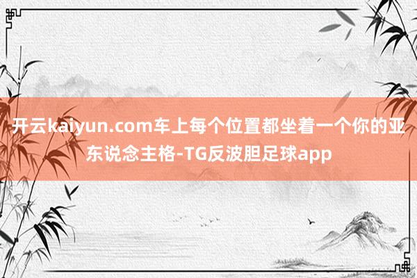 开云kaiyun.com车上每个位置都坐着一个你的亚东说念主格-TG反波胆足球app