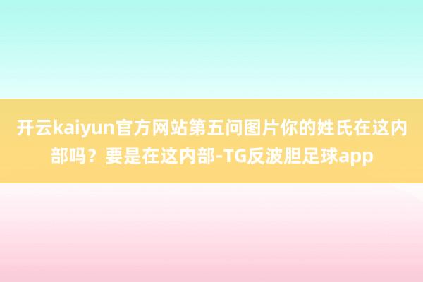 开云kaiyun官方网站第五问图片你的姓氏在这内部吗？要是在这内部-TG反波胆足球app