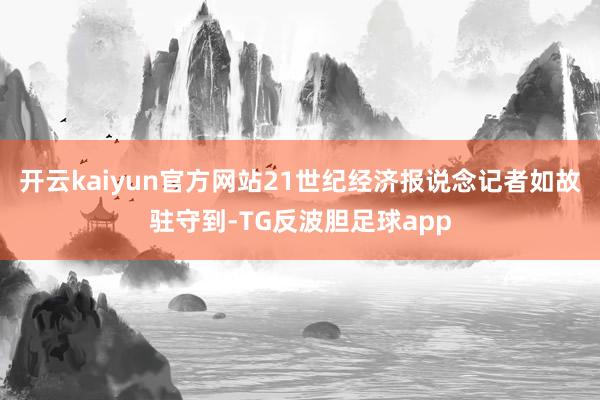 开云kaiyun官方网站21世纪经济报说念记者如故驻守到-TG反波胆足球app