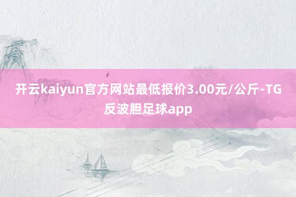 开云kaiyun官方网站最低报价3.00元/公斤-TG反波胆足球app