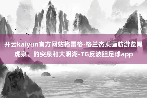 开云kaiyun官方网站格雷格·格兰杰乘画舫游览黑虎泉、趵突泉和大明湖-TG反波胆足球app