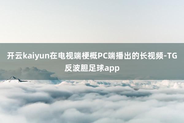 开云kaiyun在电视端梗概PC端播出的长视频-TG反波胆足球app