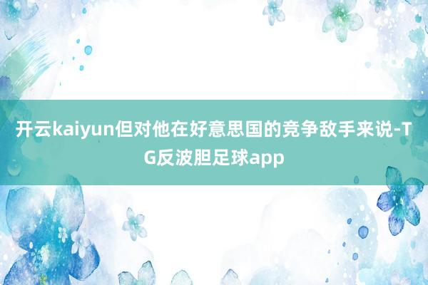 开云kaiyun但对他在好意思国的竞争敌手来说-TG反波胆足球app