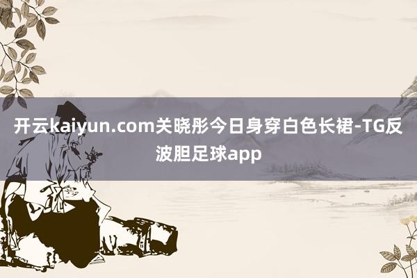 开云kaiyun.com关晓彤今日身穿白色长裙-TG反波胆足球app