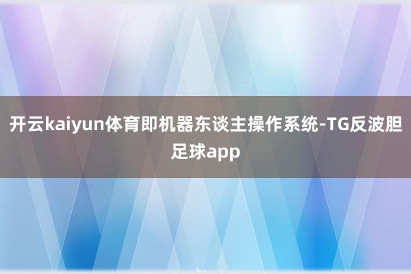 开云kaiyun体育即机器东谈主操作系统-TG反波胆足球app