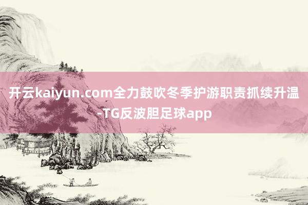 开云kaiyun.com全力鼓吹冬季护游职责抓续升温-TG反波胆足球app