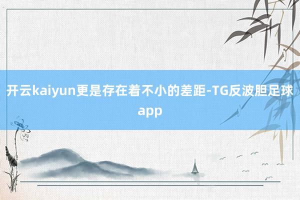 开云kaiyun更是存在着不小的差距-TG反波胆足球app