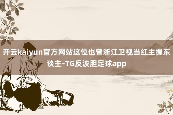 开云kaiyun官方网站这位也曾浙江卫视当红主握东谈主-TG反波胆足球app