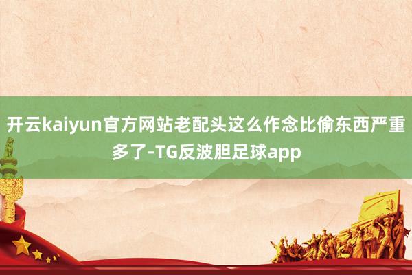 开云kaiyun官方网站老配头这么作念比偷东西严重多了-TG反波胆足球app