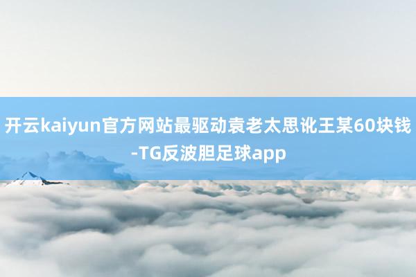 开云kaiyun官方网站最驱动袁老太思讹王某60块钱-TG反波胆足球app