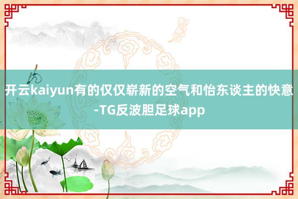 开云kaiyun有的仅仅崭新的空气和怡东谈主的快意-TG反波胆足球app