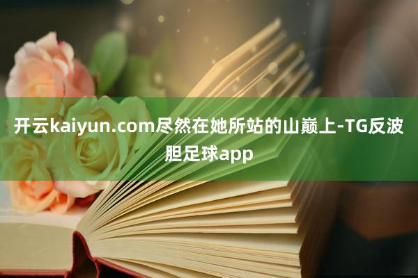 开云kaiyun.com尽然在她所站的山巅上-TG反波胆足球app