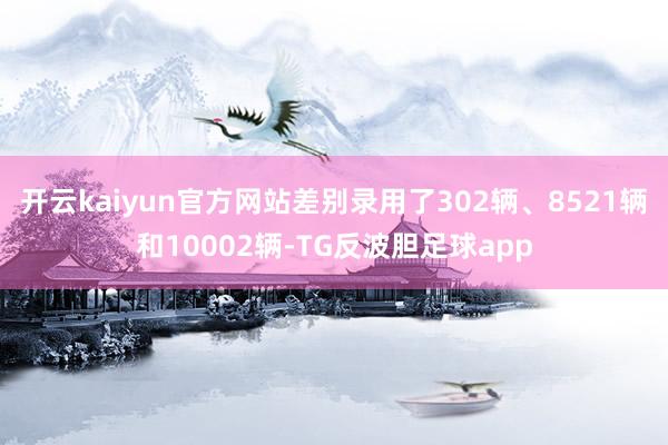 开云kaiyun官方网站差别录用了302辆、8521辆和10002辆-TG反波胆足球app