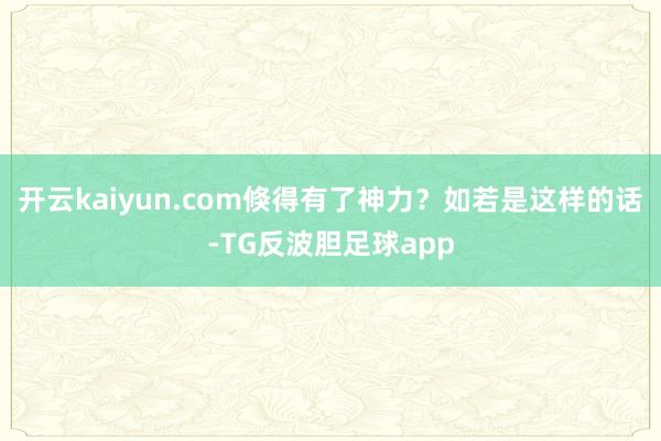 开云kaiyun.com倏得有了神力？如若是这样的话-TG反波胆足球app