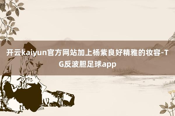 开云kaiyun官方网站加上杨紫良好精雅的妆容-TG反波胆足球app