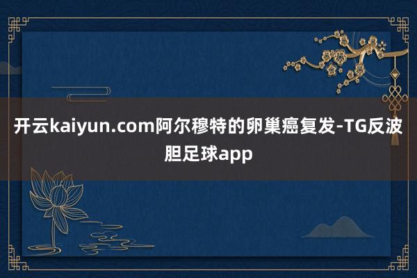 开云kaiyun.com阿尔穆特的卵巢癌复发-TG反波胆足球app