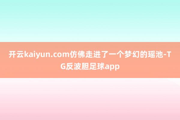 开云kaiyun.com仿佛走进了一个梦幻的瑶池-TG反波胆足球app