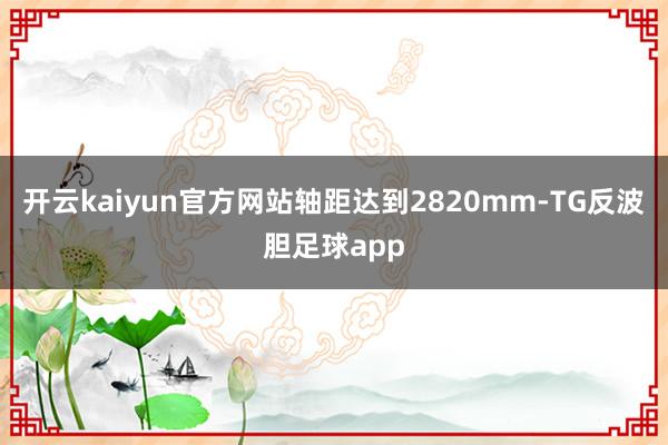 开云kaiyun官方网站轴距达到2820mm-TG反波胆足球app