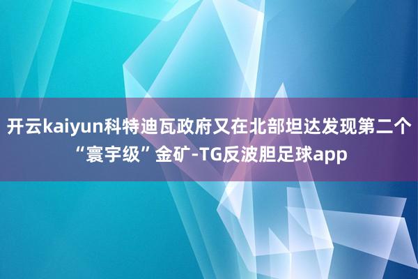 开云kaiyun科特迪瓦政府又在北部坦达发现第二个“寰宇级”金矿-TG反波胆足球app